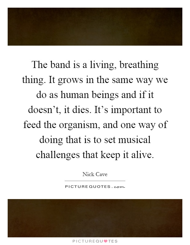 The band is a living, breathing thing. It grows in the same way we do as human beings and if it doesn't, it dies. It's important to feed the organism, and one way of doing that is to set musical challenges that keep it alive Picture Quote #1