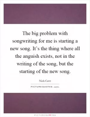 The big problem with songwriting for me is starting a new song. It’s the thing where all the anguish exists, not in the writing of the song, but the starting of the new song Picture Quote #1