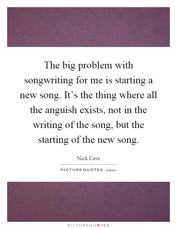 The big problem with songwriting for me is starting a new song. It's the thing where all the anguish exists, not in the writing of the song, but the starting of the new song Picture Quote #1