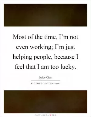 Most of the time, I’m not even working; I’m just helping people, because I feel that I am too lucky Picture Quote #1