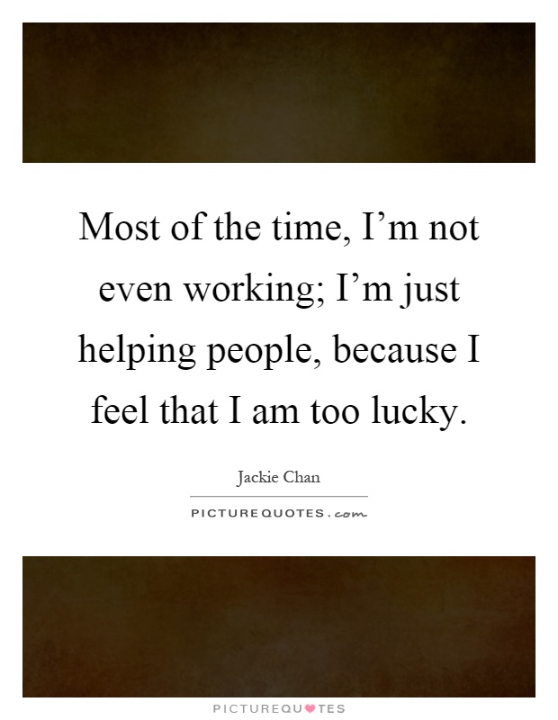 Most of the time, I'm not even working; I'm just helping people, because I feel that I am too lucky Picture Quote #1