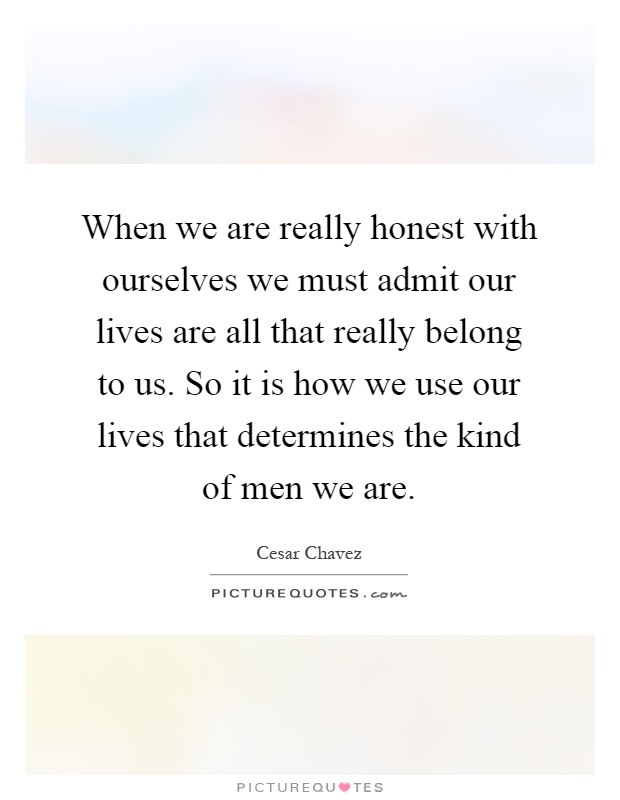 When we are really honest with ourselves we must admit our lives are all that really belong to us. So it is how we use our lives that determines the kind of men we are Picture Quote #1
