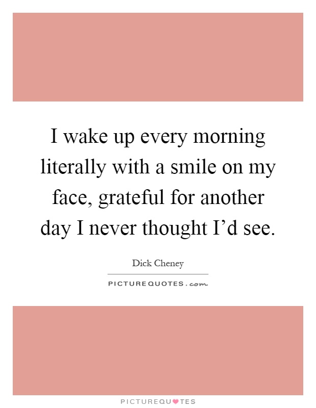 I wake up every morning literally with a smile on my face, grateful for another day I never thought I'd see Picture Quote #1