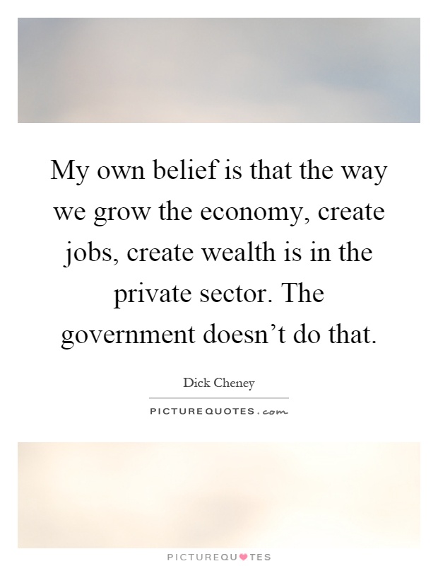 My own belief is that the way we grow the economy, create jobs, create wealth is in the private sector. The government doesn't do that Picture Quote #1