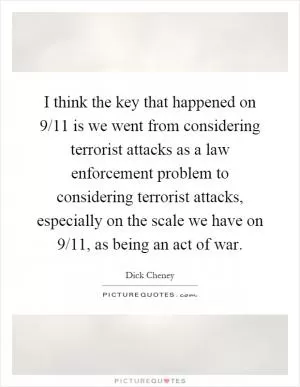 I think the key that happened on 9/11 is we went from considering terrorist attacks as a law enforcement problem to considering terrorist attacks, especially on the scale we have on 9/11, as being an act of war Picture Quote #1