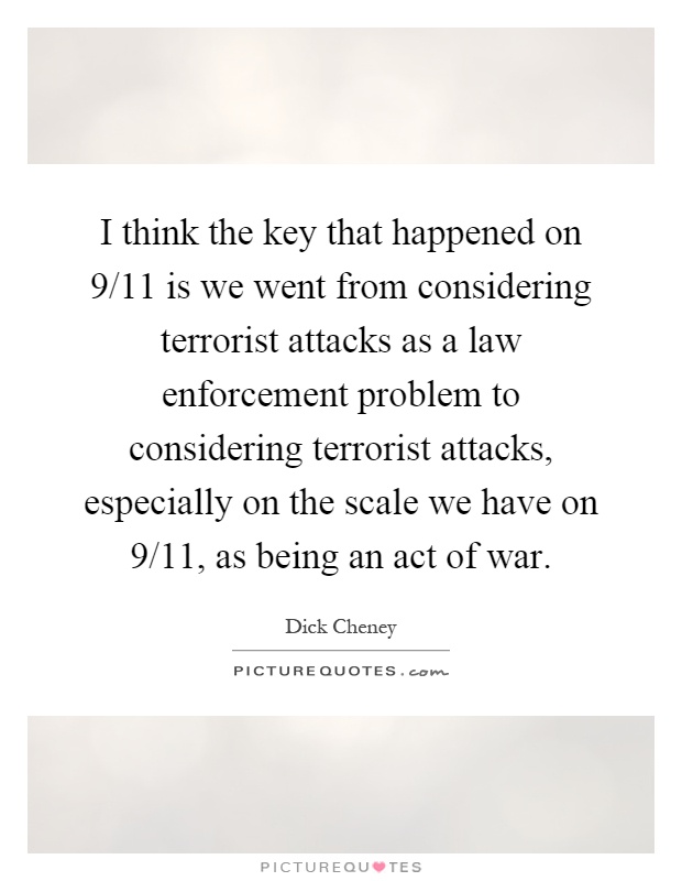 I think the key that happened on 9/11 is we went from considering terrorist attacks as a law enforcement problem to considering terrorist attacks, especially on the scale we have on 9/11, as being an act of war Picture Quote #1