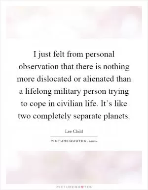 I just felt from personal observation that there is nothing more dislocated or alienated than a lifelong military person trying to cope in civilian life. It’s like two completely separate planets Picture Quote #1