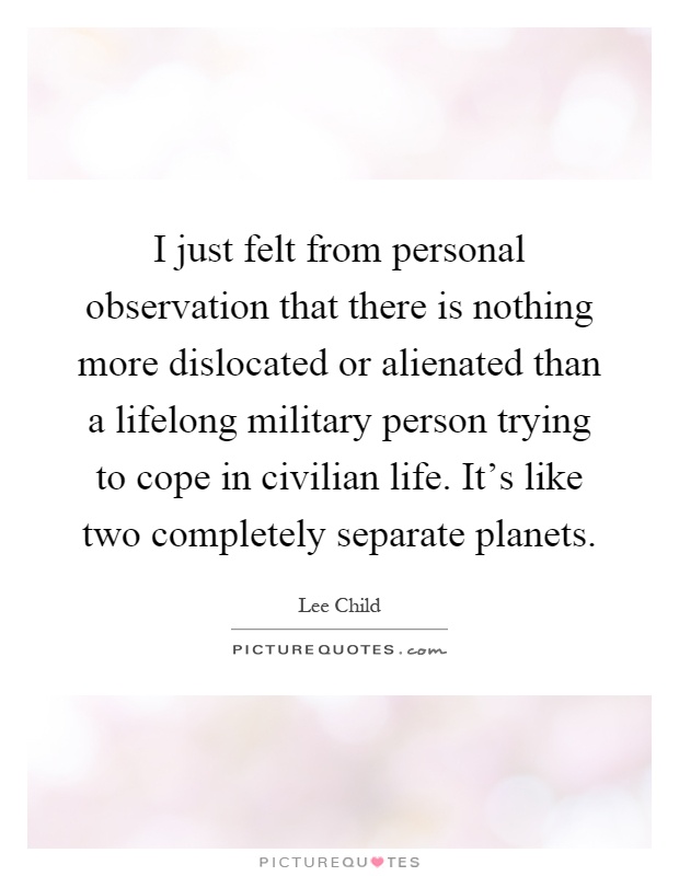 I just felt from personal observation that there is nothing more dislocated or alienated than a lifelong military person trying to cope in civilian life. It's like two completely separate planets Picture Quote #1