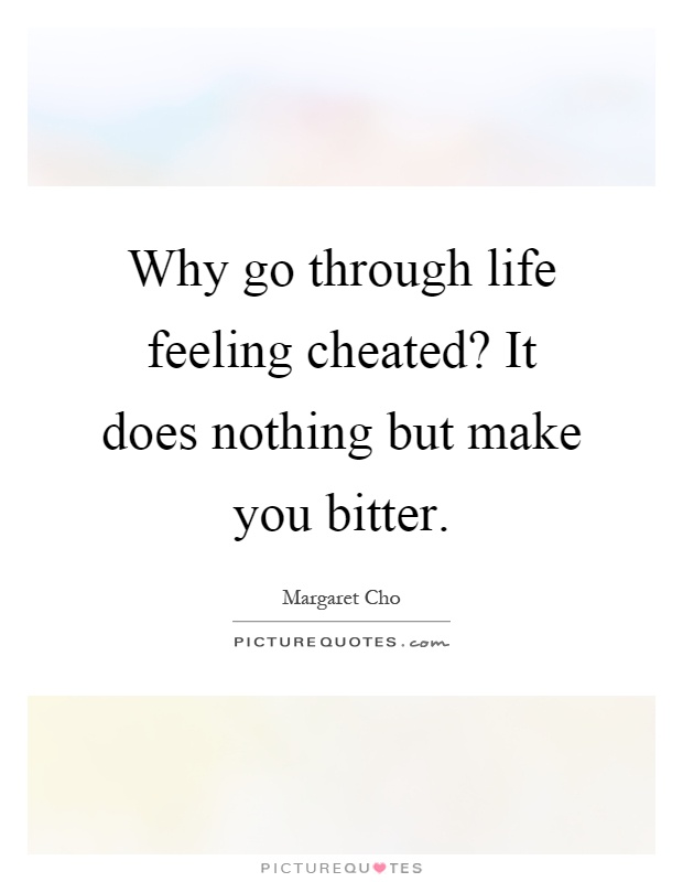Why go through life feeling cheated? It does nothing but make you bitter Picture Quote #1