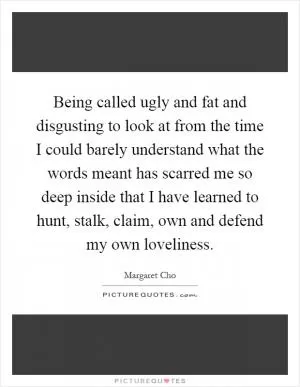 Being called ugly and fat and disgusting to look at from the time I could barely understand what the words meant has scarred me so deep inside that I have learned to hunt, stalk, claim, own and defend my own loveliness Picture Quote #1