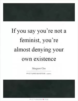 If you say you’re not a feminist, you’re almost denying your own existence Picture Quote #1