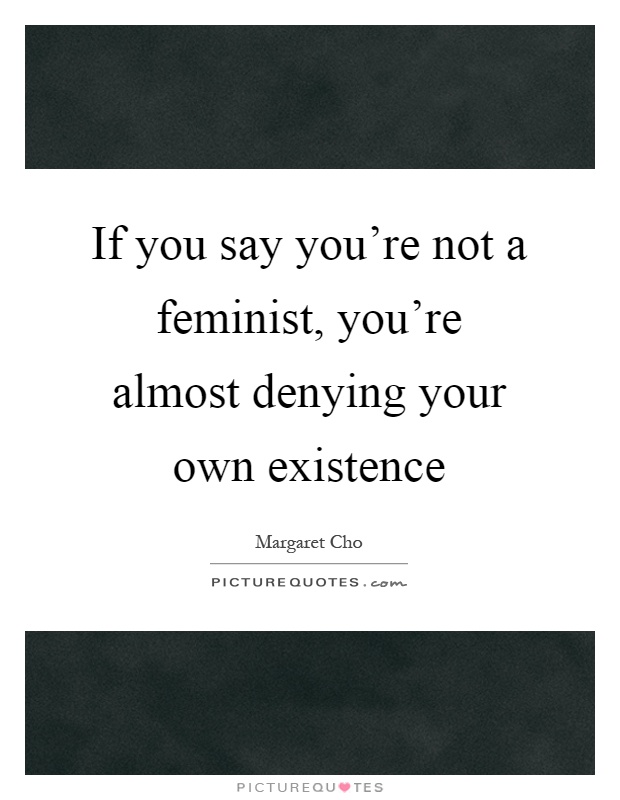 If you say you're not a feminist, you're almost denying your own existence Picture Quote #1