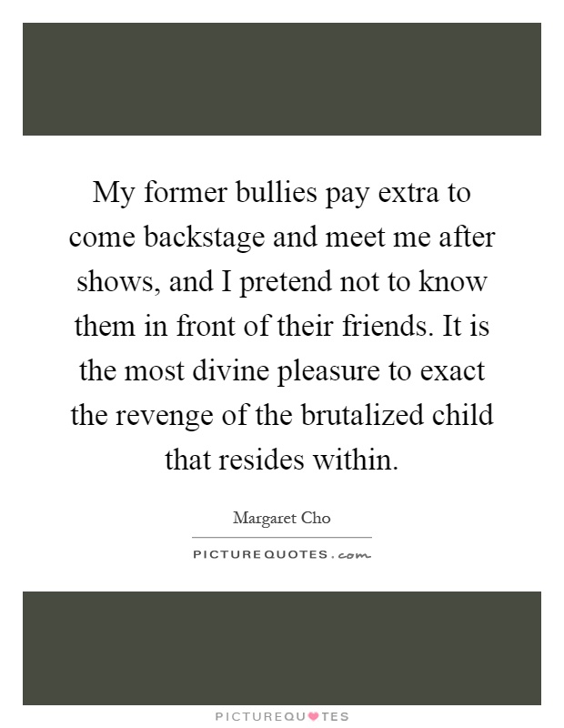 My former bullies pay extra to come backstage and meet me after shows, and I pretend not to know them in front of their friends. It is the most divine pleasure to exact the revenge of the brutalized child that resides within Picture Quote #1
