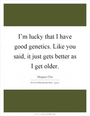 I’m lucky that I have good genetics. Like you said, it just gets better as I get older Picture Quote #1