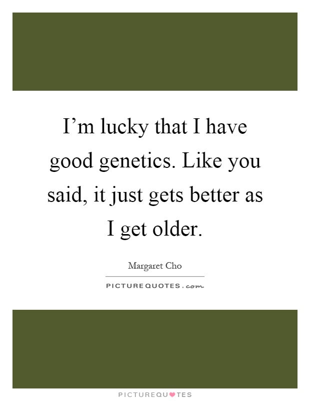 I'm lucky that I have good genetics. Like you said, it just gets better as I get older Picture Quote #1