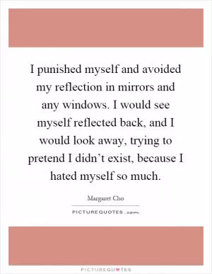 I punished myself and avoided my reflection in mirrors and any windows. I would see myself reflected back, and I would look away, trying to pretend I didn’t exist, because I hated myself so much Picture Quote #1
