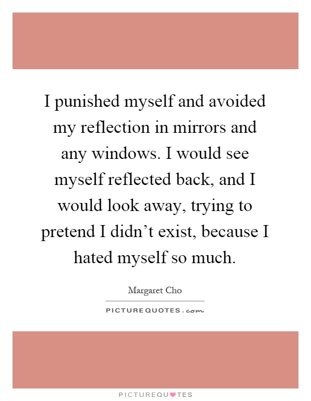 I punished myself and avoided my reflection in mirrors and any windows. I would see myself reflected back, and I would look away, trying to pretend I didn't exist, because I hated myself so much Picture Quote #1