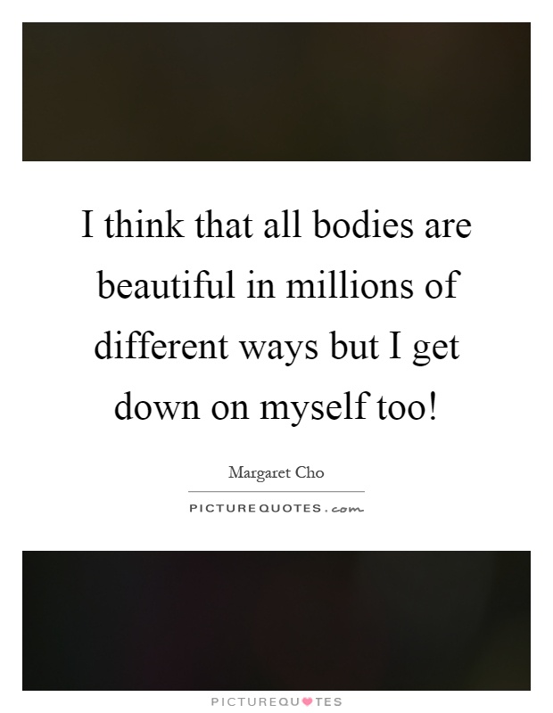I think that all bodies are beautiful in millions of different ways but I get down on myself too! Picture Quote #1