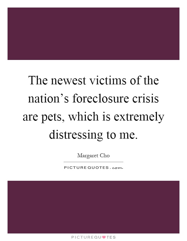 The newest victims of the nation's foreclosure crisis are pets, which is extremely distressing to me Picture Quote #1