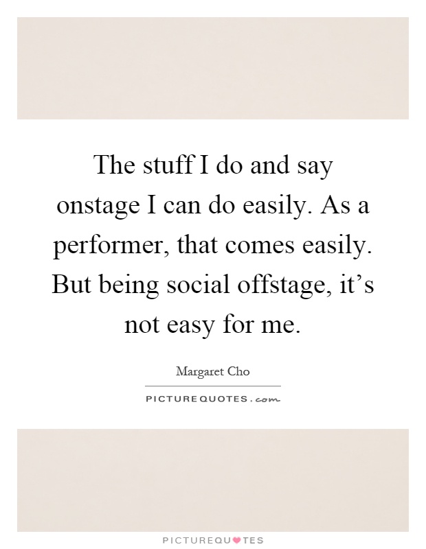 The stuff I do and say onstage I can do easily. As a performer, that comes easily. But being social offstage, it's not easy for me Picture Quote #1