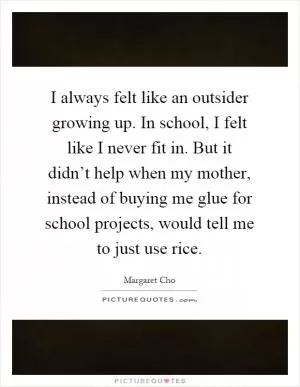 I always felt like an outsider growing up. In school, I felt like I never fit in. But it didn’t help when my mother, instead of buying me glue for school projects, would tell me to just use rice Picture Quote #1