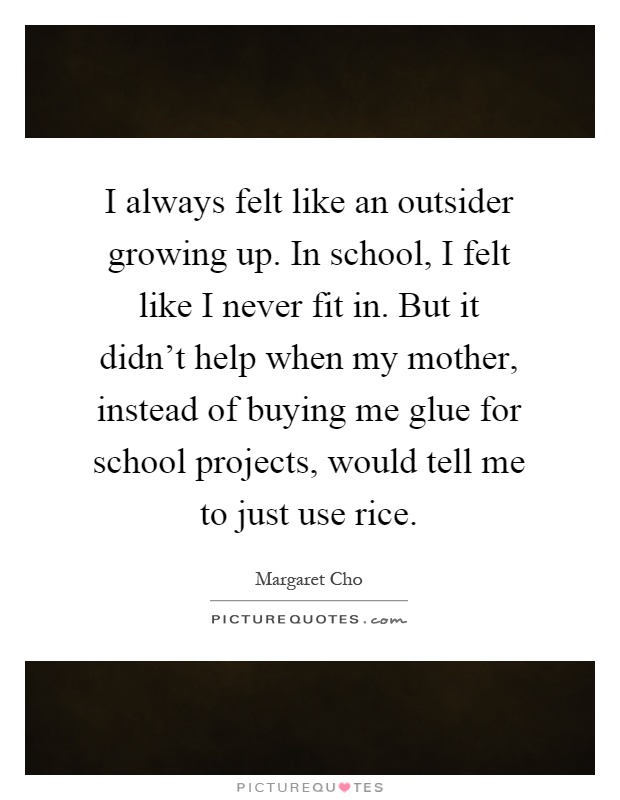 I always felt like an outsider growing up. In school, I felt like I never fit in. But it didn't help when my mother, instead of buying me glue for school projects, would tell me to just use rice Picture Quote #1