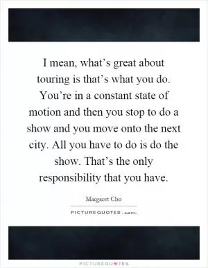 I mean, what’s great about touring is that’s what you do. You’re in a constant state of motion and then you stop to do a show and you move onto the next city. All you have to do is do the show. That’s the only responsibility that you have Picture Quote #1
