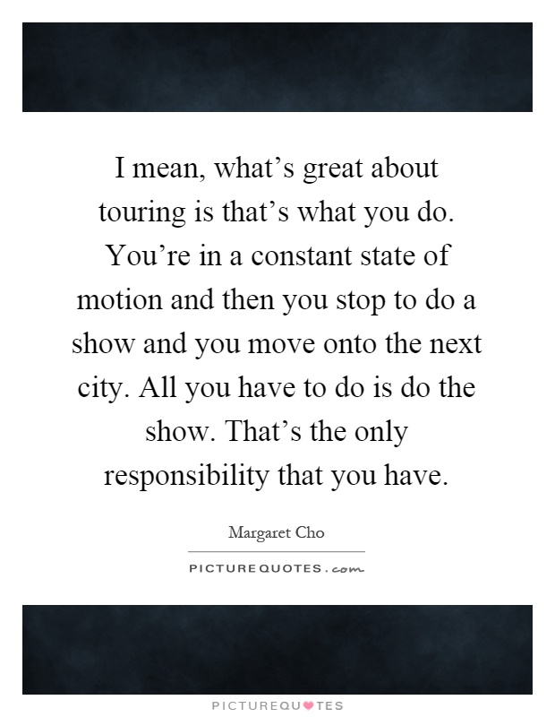I mean, what's great about touring is that's what you do. You're in a constant state of motion and then you stop to do a show and you move onto the next city. All you have to do is do the show. That's the only responsibility that you have Picture Quote #1