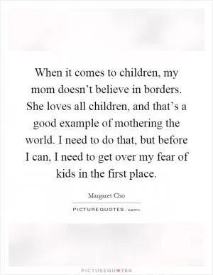 When it comes to children, my mom doesn’t believe in borders. She loves all children, and that’s a good example of mothering the world. I need to do that, but before I can, I need to get over my fear of kids in the first place Picture Quote #1