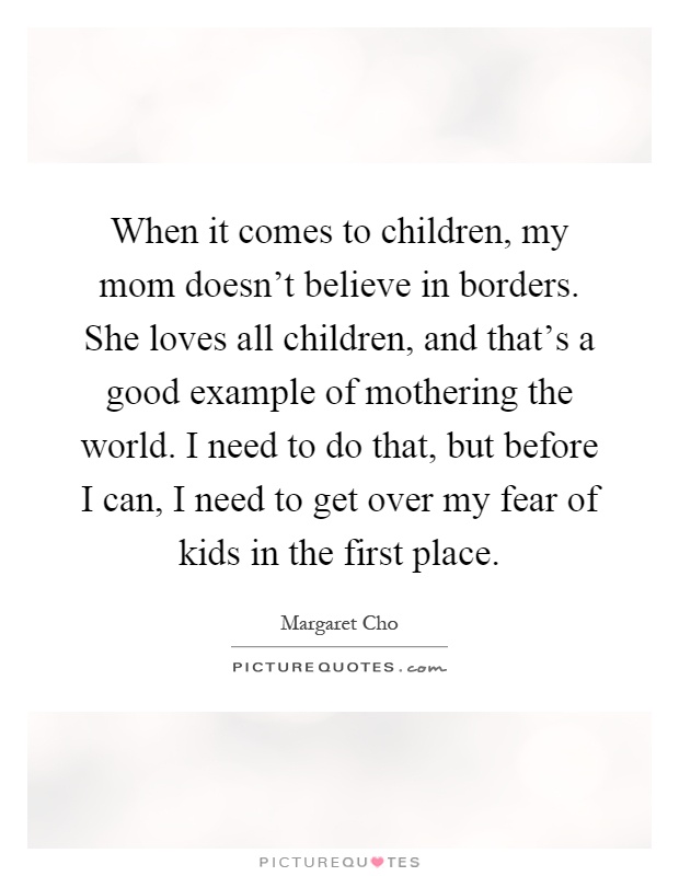 When it comes to children, my mom doesn't believe in borders. She loves all children, and that's a good example of mothering the world. I need to do that, but before I can, I need to get over my fear of kids in the first place Picture Quote #1