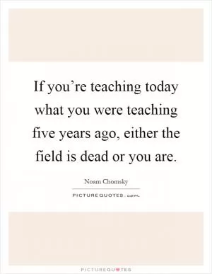 If you’re teaching today what you were teaching five years ago, either the field is dead or you are Picture Quote #1