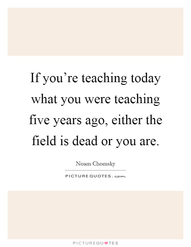 If you're teaching today what you were teaching five years ago, either the field is dead or you are Picture Quote #1