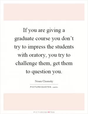 If you are giving a graduate course you don’t try to impress the students with oratory, you try to challenge them, get them to question you Picture Quote #1