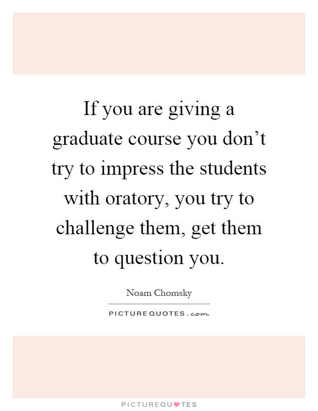 If you are giving a graduate course you don't try to impress the students with oratory, you try to challenge them, get them to question you Picture Quote #1