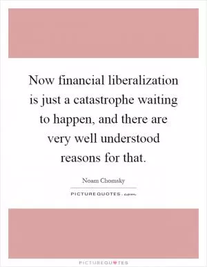 Now financial liberalization is just a catastrophe waiting to happen, and there are very well understood reasons for that Picture Quote #1