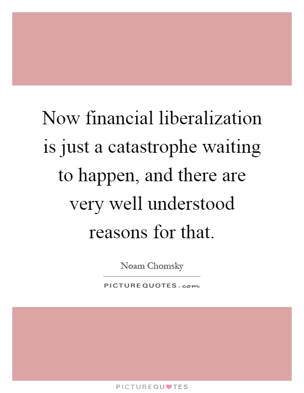 Now financial liberalization is just a catastrophe waiting to happen, and there are very well understood reasons for that Picture Quote #1