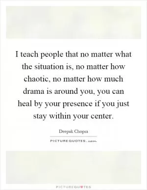 I teach people that no matter what the situation is, no matter how chaotic, no matter how much drama is around you, you can heal by your presence if you just stay within your center Picture Quote #1