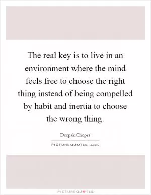 The real key is to live in an environment where the mind feels free to choose the right thing instead of being compelled by habit and inertia to choose the wrong thing Picture Quote #1