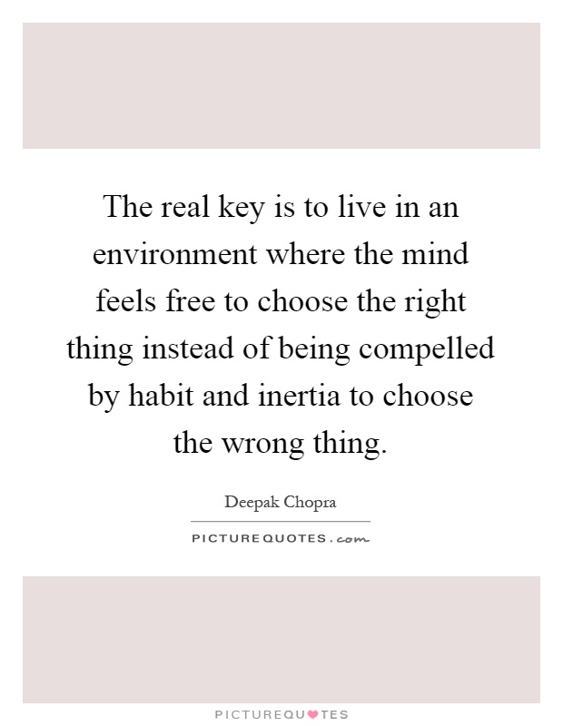 The real key is to live in an environment where the mind feels free to choose the right thing instead of being compelled by habit and inertia to choose the wrong thing Picture Quote #1