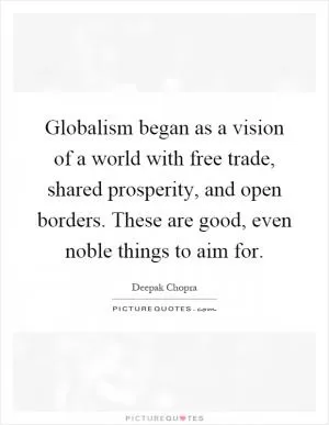 Globalism began as a vision of a world with free trade, shared prosperity, and open borders. These are good, even noble things to aim for Picture Quote #1