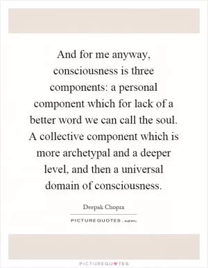 And for me anyway, consciousness is three components: a personal component which for lack of a better word we can call the soul. A collective component which is more archetypal and a deeper level, and then a universal domain of consciousness Picture Quote #1