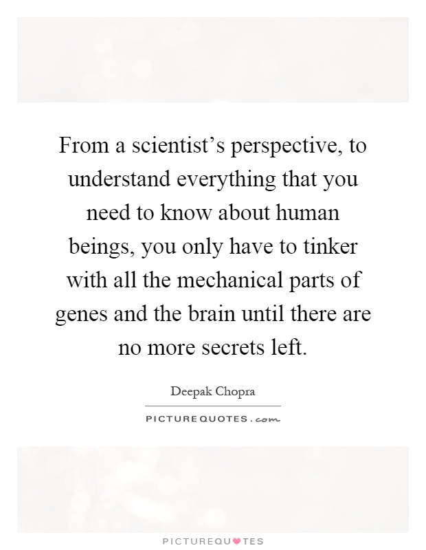 From a scientist's perspective, to understand everything that you need to know about human beings, you only have to tinker with all the mechanical parts of genes and the brain until there are no more secrets left Picture Quote #1
