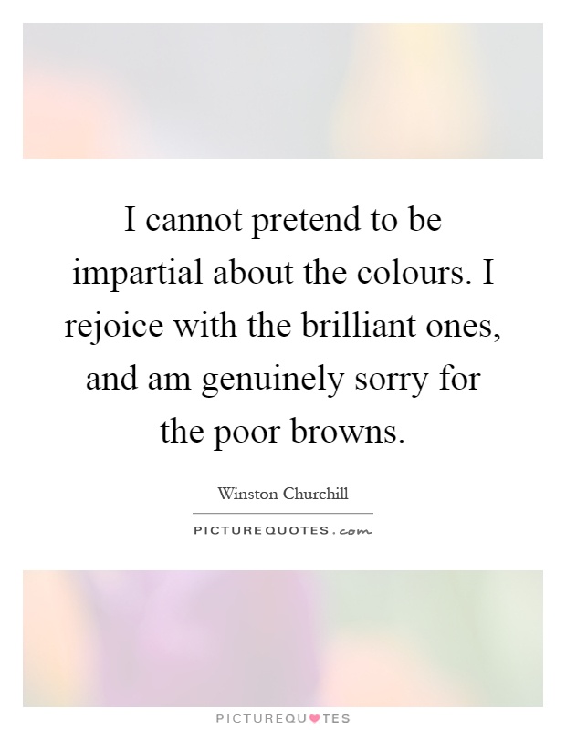 I cannot pretend to be impartial about the colours. I rejoice with the brilliant ones, and am genuinely sorry for the poor browns Picture Quote #1