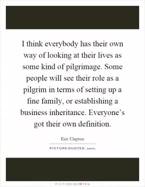 I think everybody has their own way of looking at their lives as some kind of pilgrimage. Some people will see their role as a pilgrim in terms of setting up a fine family, or establishing a business inheritance. Everyone’s got their own definition Picture Quote #1