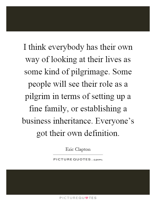 I think everybody has their own way of looking at their lives as some kind of pilgrimage. Some people will see their role as a pilgrim in terms of setting up a fine family, or establishing a business inheritance. Everyone's got their own definition Picture Quote #1