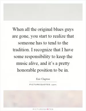 When all the original blues guys are gone, you start to realize that someone has to tend to the tradition. I recognize that I have some responsibility to keep the music alive, and it’s a pretty honorable position to be in Picture Quote #1
