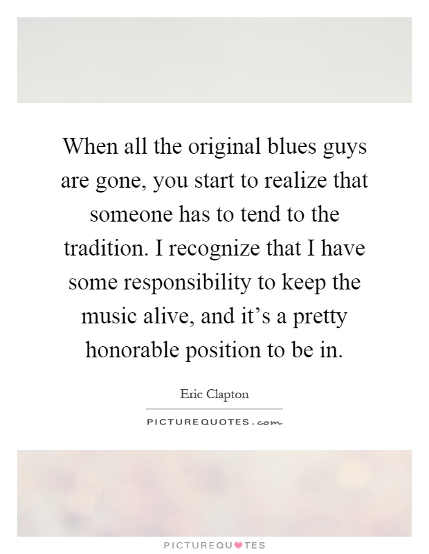 When all the original blues guys are gone, you start to realize that someone has to tend to the tradition. I recognize that I have some responsibility to keep the music alive, and it's a pretty honorable position to be in Picture Quote #1
