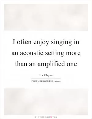 I often enjoy singing in an acoustic setting more than an amplified one Picture Quote #1