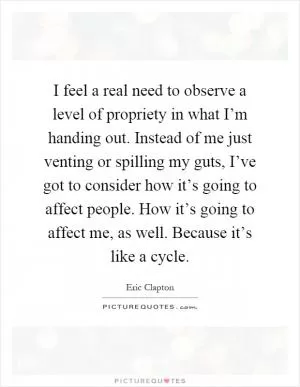 I feel a real need to observe a level of propriety in what I’m handing out. Instead of me just venting or spilling my guts, I’ve got to consider how it’s going to affect people. How it’s going to affect me, as well. Because it’s like a cycle Picture Quote #1