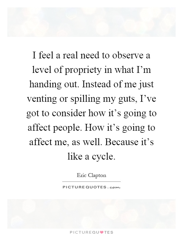 I feel a real need to observe a level of propriety in what I'm handing out. Instead of me just venting or spilling my guts, I've got to consider how it's going to affect people. How it's going to affect me, as well. Because it's like a cycle Picture Quote #1